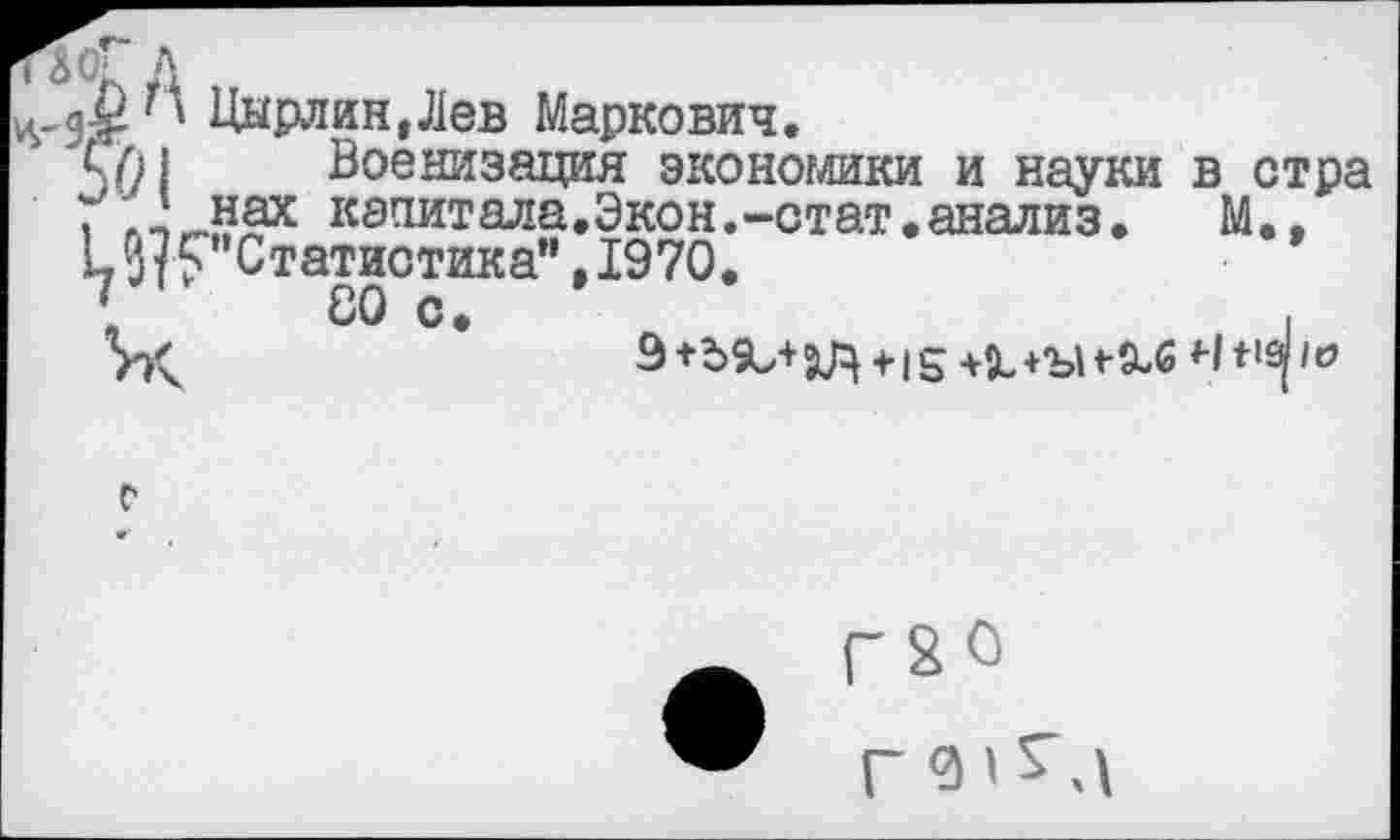 ﻿' Цырлин,Лев Маркович.
Военизация экономики и науки в стра / нах начитала.Экон.-стат.анализ.	М..
кСтатистика”, 1970.
V СО с.	,
Иу	9+Ъ$и+ХЦ +15 +Х+‘ЪИ-9-6